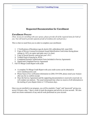 Clearview Consulting Group




                    Requested Documentation for Enrollment

Enrollment Process
(Note: if you are enrolling with your spouse, please provide all of the required items for both of
you. You will need to provide separate proofs of residence for each person.)

This is what we need from you in order to complete your enrollment:


   1. 2 Verifications of Residence (gas & electric bill, cable/phone bill, water bill).
   2. Copy of Drivers License/Government Issued Identification Card (when faxing please
       enlarge to 145% on copier and make sure it is clear)
   3. Copy of Social Security card or last year’s W-2
   4. Voided Check (if paying by ACH)
   5. Completed Payment Authorization Form (included in Service Agreement)
   6. Signed and Completed Service Agreement
7. Full Tri Merge Credit Report with credit


       A complete Tri-Merge Credit Report with your credit scores can be obtained at
       www.watchmyscores.com
       Please Scan or Fax verification information to (206) 339-5298, please email your Analyst
       after any fax to confirm receipt.
       Once the Service Agreement and the supporting documentation is received is received; we
       will conduct our analysis. The usual turnaround time when we receive of all information to
       the mailing of your dispute letters is 7-10 business days.


Once you are enrolled in our program, you will be emailed a “login” and “password” giving you
access 24 hours a day, 7 days a week to track the progress and activity on your account. We also
email out clients summaries of any and all work performed on your account.
 