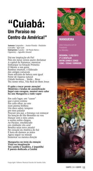“Cuiabá:

Um Paraíso no
Centro da América!”
Autores: Lequinho - Junior Fionda - Paulinho
Carvalho -Igor Leal
Intérpretes: Luizito - Zé Paulo Sierra Ciganerey – Agnaldo Amaral

Dai-me inspiração oh Pai!
Pois em meus versos quero declamar
A capital da Natureza, eternizar
Embarque na Estação Primeira
O Mestre a nos guiar
Bambas imortais, o Eldorado
dos antigos carnavais
Num relicário de beleza sem igual
Fonte de riqueza natural
Cidade formosa... Verde... Rosa
Teu nome reluz, Vila Real do Bom Jesus

MANGUEIRA
www.mangueira.com.br
Presidente:
Ivo Meirelles
SEGUNDA, 11/02/2013
2ª a desfilar
Entre 22h05 e 22h22
Conc.: Cedae/ Correios

O apito a tocar preste atenção!
Mistérios e lendas de assombração
Segui com coragem, mostrei meu valor
Eu sou Mangueira a todo vapor
Em cada lugar, um “causo”
que o povo contou
Em cada olhar, na arte
num poema brilhou
Um doce sabor, tempero
pro meu paladar
Procure seu par, a festança vai começar
Na benção de São Benedito eu vou
Dançar com o meu amor,
o sonho enfim chegou
Ao Paraíso, emoldurado
em cintilante céu azul
Bendita sejas terra amada!
No coração da América do Sul
É hora de darmos as mãos
Agora seguir na missão
Sustentar na mesma direção
Mangueira no trem da emoção
Viaja na imaginação
Teu samba é madeira, é jequitibá
É poesia dedicada a Cuiabá

Copyright: Editora Musical Escola de Samba Ltda.

cante com a gente

13

 