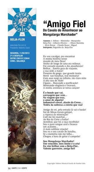 “Amigo Fiel
Do Cavalo do Amanhecer ao
Mangalarga Marchador”
BEIJA-FLOR
www.beija-flor.com.br
Presidente: Nelsinho David
SEGUNDA, 11/02/2013
3ª a desfilar
Entre 23h10 e 23h44
Conc.: Balança

Autores: J. Velloso – Ribeirinho - Marquinho
Beija-Flor – Gilberto Oliveira – – Dilson Marimba
- Sílvio Romai - Cláudio Russo - Miguel
Intérprete: Neguinho da Beija-Flor

Eu vou cavalgar, pra encontrar
A minha história nesse
mundo de meu Deus!
Venho de longe de uma era milenar,
Fui coroado quando o dia amanheceu!
Brilhar... Estrela guia do viajante,
a sua sede a matar!
Presente de grego, que grande ironia
Herói nas batalhas, real montaria!
Com asas surgi no infinito, tão claro mito
A jóia rara de Alah!
Cigano... Buscando a purificação!
Mostrando elegância e bravura,
A minha aventura se torna canção!
É o bonde que vai,
carruagem que vem...
Na viagem que traz,
o amor de alguém!
Indomável corcel, alazão da Coroa...
Troféu da nobreza a estrela que voa!
Amigo do rei, pela estrada lá vai o barão!
Sul de Minas Gerais galopei,
a riqueza da mineração!
Café me fez marchar...
Ao Rio da Corte a bailar!
Acreditar, que fui a raça escolhida!
Sou o puro sangue azul e branco
um acalanto...
A mais sublime criação!
Sou eu o seu cavalo de batalha,
Se a memória não me falha...
Chegou a hora de gritar é campeão!
Sou Mangalarga Marchador!
Um vencedor, meu limite é o céu!
Eu vim brilhar com a Beija-Flor..
Valente guerreiro, amigo fiel!

Copyright: Editora Musical Escola de Samba Ltda.

14

cante com a gente

 