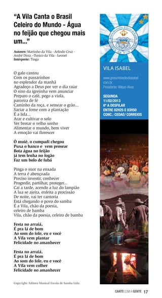 “A Vila Canta o Brasil
Celeiro do Mundo - Água
no feijão que chegou mais
um...”
Autores: Martinho da Vila - Arlindo Cruz André Diniz –Tunico da Vila - Leonel
Intérprete: Tinga

O galo cantou
Com os passarinhos
no esplendor da manhã
Agradeço a Deus por ver o dia raiar
O sino da igrejinha vem anunciar
Preparo o café, pego a viola,
parceira de fé
Caminho da roça, e semear o grão...
Saciar a fome com a plantação
É a lida...
Arar e cultivar o solo
Ver brotar o velho sonho
Alimentar o mundo, bem viver
A emoção vai florescer

VILA ISABEL
www.gresunidosdevilaisabel.
com.br
Presidente: Wilson Alves
SEGUNDA
11/02/2013
6ª a desfilar
Entre 02h25 e 03h50
Conc.: Cedae/ Correios

Ô muié, o cumpadi chegou
Puxa o banco e vem prosear
Bota água no feijão
já tem lenha no fogão
Faz um bolo de fubá
Pinga o suor na enxada
A terra é abençoada
Preciso investir, conhecer
Progredir, partilhar, proteger...
Cai a tarde, acendo a luz do lampião
A lua se ajeita, enfeita a procissão
De noite, vai ter cantoria
Está chegando o povo do samba
É a Vila, chão da poesia,
celeiro de bamba
Vila, chão da poesia, celeiro de bamba
Festa no arraiá,
É pra lá de bom
Ao som do fole, eu e você
A Vila vem plantar
Felicidade no amanhecer
Festa no arraiá,
É pra lá de bom
Ao som do fole, eu e você
A Vila vem colher
Felicidade no amanhecer
Copyright: Editora Musical Escola de Samba Ltda.

cante com a gente

17

 