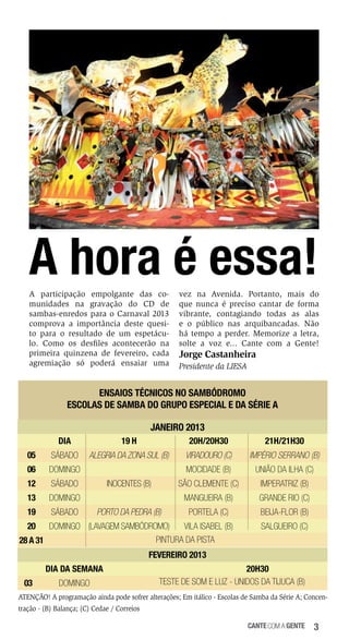 A hora é essa!
A participação empolgante das comunidades na gravação do CD de
sambas-enredos para o Carnaval 2013
comprova a importância deste quesito para o resultado de um espetáculo. Como os desfiles acontecerão na
primeira quinzena de fevereiro, cada
agremiação só poderá ensaiar uma

vez na Avenida. Portanto, mais do
que nunca é preciso cantar de forma
vibrante, contagiando todas as alas
e o público nas arquibancadas. Não
há tempo a perder. Memorize a letra,
solte a voz e... Cante com a Gente!

Jorge Castanheira
Presidente da LIESA

ENSAIOS TÉCNICOS NO SAMBÓDROMO
ESCOLAS DE SAMBA DO GRUPO ESPECIAL E DA SÉRIE A
JANEIRO 2013
Dia

19 h

20h/20h30

21h/21h30

05

Sábado

alegria da zona sul (b)

Viradouro (c)

Império Serrano (B)

06

Domingo

Mocidade (B)

União da Ilha (C)

12

Sábado

São Clemente (C)

Imperatriz (B)

13

Domingo

Mangueira (B)

Grande Rio (C)

19

Sábado

Portela (C)

Beija-Flor (B)

Inocentes (B)
Porto da Pedra (B)

20

Vila Isabel (B)
Domingo (Lavagem Sambódromo)
Pintura da Pista
28 a 31

Salgueiro (C)

FEVEREIRO 2013
Dia da Semana
03

Domingo

20h30
Teste de som e luz - Unidos da Tijuca (B)

ATENÇÃO! A programação ainda pode sofrer alterações; Em itálico - Escolas de Samba da Série A; Concentração - (B) Balança; (C) Cedae / Correios
cante com a gente

3

 