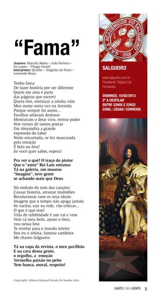 “Fama”
Autores: Marcelo Motta – João Ferreira –
Ge Lopes – Thiago Daniel
Intérpretes: Quinho – Serginho do Porto –
Leonardo Bessa

Tenho fama
De fazer história por ser diferente
Quem me ama é parte
das páginas que escrevi
Quero sim, eternizar a minha vida
Meu nome outra vez na Avenida
Porque sempre foi assim...
Escribas selavam destinos
Mostravam o deus vivo, eterno poder
Nos versos de tantos poetas
Em Alexandria a grande
expressão do saber
Noite encantada, se fez mascarada
pela emoção
É bela ou fera?
Se você quer saber, espera!

SALGUEIRO
www.salgueiro.com.br
Presidente: Regina Celi
Fernandes
DOMINGO, 10/02/2013
2ª a desfilar
Entre 22h05 e 22h22
Conc.: Cedae/ Correios

Pra ver o quê? O traço do pintor
Que o “astro” Rei Luís retratou
Tá na galeria, em museus
“Imagine”, teve gente
se achando mais que Deus
No embalo do som das canções
Causar histeria, arrastar multidões
Revolucionar com os seus ideais
Imagem que o tempo não apaga jamais
Se vacilar, cair na rede, vão criticar...
O que é que tem?
Vida de celebridade é um vai e vem
Vem cá meu bem, ajuste o foco,
vou nessa foto
Te revelar para o mundo inteiro
Sou eu o artista, famoso sambista
Me chamo Salgueiro
Tá na capa da revista, o meu pavilhão
E na cara dessa gente,
o orgulho, a emoção
Vermelha paixão no peito
Tem banca, moral, respeito!

Copyright: Editora Musical Escola de Samba Ltda.

cante com a gente

5

 
