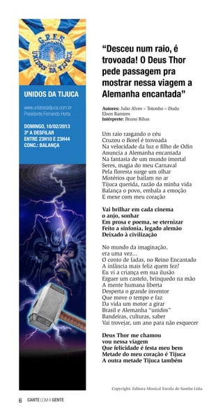 UNIDOS DA TIJUCA
www.unidosdatijuca.com.br
Presidente:Fernando Horta
DOMINGO, 10/02/2013
3ª a desfilar
Entre 23h10 e 23h44
Conc.: Balança

“Desceu num raio, é
trovoada! O Deus Thor
pede passagem pra
mostrar nessa viagem a
Alemanha encantada”
Autores: Julio Alves – Totonho – Dudu
Elson Ramires
Intérprete: Bruno Ribas

Um raio rasgando o céu
Cruzou o Borel é trovoada
Na velocidade da luz o filho de Odin
Anuncia a Alemanha encantada
Na fantasia de um mundo imortal
Seres, magia do meu Carnaval
Pela floresta surge um olhar
Mistérios que bailam no ar
Tijuca querida, razão da minha vida
Balança o povo, embala a emoção
E mexe com meu coração
Vai brilhar em cada cinema
o anjo, sonhar
Em prosa e poema, se eternizar
Feito a sinfonia, legado alemão
Deixado à civilização
No mundo da imaginação,
era uma vez...
O conto de fadas, no Reino Encantado
A infância mais feliz quem fez?
Eu vi a criança em sua ilusão
Erguer um castelo, brinquedo na mão
A mente humana liberta
Desperta o grande inventor
Que move o tempo e faz
Da vida um motor a girar
Brasil e Alemanha “unidos”
Bandeiras, culturas, saber
Vai trovejar, um ano para não esquecer
Deus Thor me chamou
vou nessa viagem
Que felicidade é festa meu bem
Metade do meu coração é Tijuca
A outra metade Tijuca também

Copyright: Editora Musical Escola de Samba Ltda.

6

cante com a gente

 