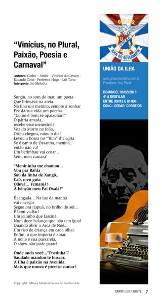 “Vinícius, no Plural,
Paixão, Poesia e
Carnaval”
Autores: Ginho – Júnior - Vinícius do Cavaco Eduardo Conti - Professor Hugo - Jair Turra
Intérprete: Ito Melodia

Surgiu, ao som do mar, um poeta
Que brincava na areia.
Na Ilha um menino, sempre a sonhar
Fez da sua vida um poema
“Como é bom se apaixonar!”
Ó pátria amada,
recebe esse menestrel!
Voz do Morro na folia,
Orfeu chegou, raiou o dia!
Levou a bossa no “Tom” d’alegria
Se é canto de Ossanha, menina,
então não vá!
Um berimbau vai ecoar...
Vem, meu camará!

UNIÃO DA ILHA
www.gresuniaodailha.com.br
Presidente: Ney Filardi
DOMINGO, 10/02/2013
4ª a desfilar
Entre 00h15 e 01h06
Conc.: Cedae/ Correios

“Menininha me chamou...
Vou pra Bahia
Sou da linha de Xangô...
Caô, meu guia
Odoyá... Yemanjá!
À bênção meu Pai Oxalá!”
Ê jangada... Na luz da manhã
vai navegar
Segue pra Itapuã, no brilho do sol...
É bom vadiar!
Um jeitinho que fascina,
Num doce balanço que não tem igual
Quando abrir a Arca de Noé...
Um riso de criança em cada olhar.
Enfim, o que importa é amar.
A noite é sua passarela,
O show não pode parar!
Onde anda você...”Poetinha”?
Saudade mandou te buscar.
A Ilha é paixão na Avenida.
Mais que nunca é preciso cantar!

Copyright: Editora Musical Escola de Samba Ltda.

cante com a gente

7

 