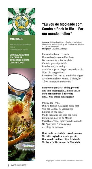 “Eu vou de Mocidade com
Samba e Rock In Rio - Por
um mundo melhor”
MOCIDADE
www.mocidadeindependente.
com.br
Presidente: Paulo Vianna
DOMINGO, 10/02/2013
5ª a desfilar
Entre 01h20 e 02h28
Conc.: Balança

Autores: Jefinho Rodrigues - Jorginho Medeiros Marquinho Indio - Domingos PS - Moleque Silveira
- Gustavo Henrique
Intérprete: Luizinho Andanças

Em verde e branco reluziu
Um sonho de amor e liberdade
Da lama então, a flor se abriu
Cantei a paz a igualdade
Estrelas mudam de lugar
A minha popstar chegou rasgando o céu
Num big bang musical
Faço meu Carnaval, eu sou Padre Miguel
A vida é um show, Maraca é vibração
‘’É o samba/rock meu irmão’’
Pandeiro e guitarra, swing perfeito
Não tem preconceito, a nossa união
Meu baticumbum é diferente
Não... Não existe mais quente
Música me leva...
O meu destino é a alegria desse mar
Vou pra Lisboa, eu vou na boa
E numa só voz ecoar
Muito mais que um som pra curtir
Conquistei a arena de Madrid
Meu Rio... Voltei morrendo de saudade
Na Apotesose é nova edição,
overdose de emoção
Uma onda me embala, invade a alma
No peito explode a minha paixão
Um mundo melhor... Que felicidade
No Rock In Rio eu vou de Mocidade

Copyright: Editora Musical Escola de Samba Ltda.

8

cante com a gente

 