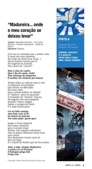 “Madureira... onde
o meu coração se
deixou levar”
Autores: Wanderley Monteiro - Luiz Carlos
Máximo – Toninho Nascimento – André do
Posto 7
Intérprete: Gilsinho

E lá vou eu cantando com a minha viola
O amor tem seus mistérios
Por onde me deixo levar (Laiá...)
Nossa história começa por lá
No engenho da fazenda
Dos cantos de “canaviá”

PORTELA
www.gresportela.com.br
Presidente: Nilo Figueiredo
DOMINGO, 10/02/2013
6ª a desfilar
Entre 02h25 e 03h50
Conc.: Cedae/ Correios

Bate o sino da capela
Que é dia de santo, sinhá
Tem mironga de jongueiro
O tambor me chamou pra dançar
Tempo rodou na roda do trem e veio
A inspiração do partideiro
Que versou no Mercadão
Foi nesse chão
Que a estrela brilhou no tablado
O “Madura” pisou no gramado
O malandro do “charme” dançou
No pagode com outro gingado
Quando o bloco chegou
Agitou o suingue do black
E a nega baiana girou
Cai na folia comigo,
meu bem vem na fé
Na ilusão da fantasia
Vai como pode, quem quer
Surgiu a Coroa Imperial
Em outros caminhos
para o mesmo ritual
Portela, meu orgulho suburbano
Traz os poetas soberanos nesse trem
para cantar
Que Madureira é muito mais do
que um lugar
É a Capital do Samba que me faz sonhar
Abre a roda, chegou Madureira
A poeira já vai levantar
O batuque ginga Ioiô
Ginga Iaiá
Copyright: Editora Musical Escola de Samba Ltda.

cante com a gente

9

 