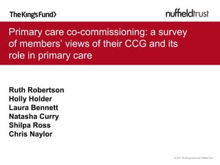 Primary care co-commissioning: a survey
of members’ views of their CCG and its
role in primary care
Ruth Robertson
Holly Holder
Laura Bennett
Natasha Curry
Shilpa Ross
Chris Naylor
 