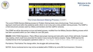 The Crisis Decision-Making Process (CDMP)
The current FEMA Decision-Making process (or Problem Solving) lacks many shortcomings. There process is an
approach most found within the academia world, which is not in any sort a crisis problem solving process. The CDMP is
a tried and proven process used my military commanders and their staff for centuries.
The CDMP we will be discussing is a true and tested process, modified from the Military Decision-Making process which
has been successful within our own military for over 200 years.
ISSUES: DHS/ FEMA Operations / Plans Officers lack proper training and tools within each of their skill levels. Example
map reading, which could have prevented the stadium issue during the Katrina disaster. Today, FEMA teaches the
modified format of the 5-paragraphic operations order (Mr. Paul Regan, FEMA RI Plans Officer, RET CG Captain).
Pre Katrina / Post Katrina The change within, the struggle still continues today.
NOTES: Some mentioned terms may not be as labeled within FEMA or by some EM Commissioners / Directors.
“It’s Time for Change, It’s Time for Real Progress”
Welcome to the
21st Century
 