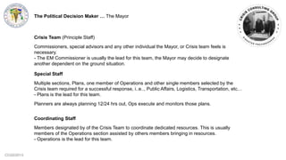 CCG©2013
Special Staff
Multiple sections, Plans, one member of Operations and other single members selected by the
Crisis team required for a successful response, i..e.., Public Affairs, Logistics, Transportation, etc…
- Plans is the lead for this team.
Planners are always planning 12/24 hrs out, Ops execute and monitors those plans.
Coordinating Staff
Members designated by of the Crisis Team to coordinate dedicated resources. This is usually
members of the Operations section assisted by others members bringing in resources.
- Operations is the lead for this team.
Crisis Team (Principle Staff)
Commissioners, special advisors and any other individual the Mayor, or Crisis team feels is
necessary.
- The EM Commissioner is usually the lead for this team, the Mayor may decide to designate
another dependent on the ground situation.
The Political Decision Maker … The Mayor
 