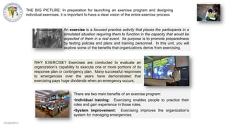 CCG©2013
THE BIG PICTURE: In preparation for launching an exercise program and designing
individual exercises, it is important to have a clear vision of the entire exercise process
An exercise is a focused practice activity that places the participants in a
simulated situation requiring them to function in the capacity that would be
expected of them in a real event. Its purpose is to promote preparedness
by testing policies and plans and training personnel. In this unit, you will
explore some of the benefits that organizations derive from exercising.
WHY EXERCISE? Exercises are conducted to evaluate an
organization‟s capability to execute one or more portions of its
response plan or contingency plan. Many successful responses
to emergencies over the years have demonstrated that
exercising pays huge dividends when an emergency occurs.
There are two main benefits of an exercise program:
•Individual training: Exercising enables people to practice their
roles and gain experience in those roles.
•System improvement: Exercising improves the organization‟s
system for managing emergencies.
 