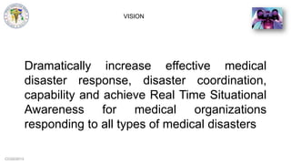 CCG©2013
VISION
Dramatically increase effective medical
disaster response, disaster coordination,
capability and achieve Real Time Situational
Awareness for medical organizations
responding to all types of medical disasters
 