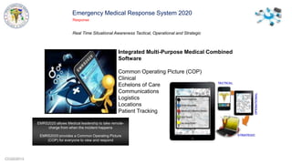 CCG©2013
Emergency Medical Response System 2020
Response
Real Time Situational Awareness Tactical, Operational and Strategic
Integrated Multi-Purpose Medical Combined
Software
Common Operating Picture (COP)
Clinical
Echelons of Care
Communications
Logistics
Locations
Patient Tracking
EMRS2020 allows Medical leadership to take remote-
charge from when the incident happens
EMRS2020 provides a Common Operating Picture
(COP) for everyone to view and respond
 