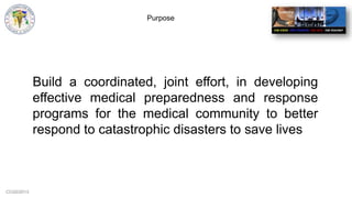 CCG©2013
Purpose
Build a coordinated, joint effort, in developing
effective medical preparedness and response
programs for the medical community to better
respond to catastrophic disasters to save lives
 