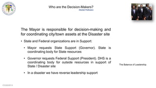 CCG©2013
Who are the Decision-Makers?
Elected Politicians
The Mayor is responsible for decision-making and
for coordinating city/town assets at the Disaster site
• State and Federal organizations are in Support:
• Mayor requests State Support (Governor). State is
coordinating body for State resources
• Governor requests Federal Support (President). DHS is a
coordinating body for outside resources in support of
State / Disaster site
• In a disaster we have reverse leadership support
The Balance of Leadership
 