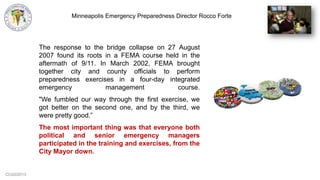 CCG©2013
The response to the bridge collapse on 27 August
2007 found its roots in a FEMA course held in the
aftermath of 9/11. In March 2002, FEMA brought
together city and county officials to perform
preparedness exercises in a four-day integrated
emergency management course.
"We fumbled our way through the first exercise, we
got better on the second one, and by the third, we
were pretty good.”
The most important thing was that everyone both
political and senior emergency managers
participated in the training and exercises, from the
City Mayor down.
Minneapolis Emergency Preparedness Director Rocco Forte
 