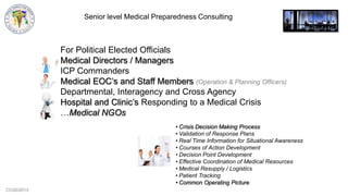 CCG©2013
Senior level Medical Preparedness Consulting
For Political Elected Officials
Medical Directors / Managers
ICP Commanders
Medical EOC‟s and Staff Members (Operation & Planning Officers)
Departmental, Interagency and Cross Agency
Hospital and Clinic‟s Responding to a Medical Crisis
…Medical NGOs
• Crisis Decision Making Process
• Validation of Response Plans
• Real Time Information for Situational Awareness
• Courses of Action Development
• Decision Point Development
• Effective Coordination of Medical Resources
• Medical Resupply / Logistics
• Patient Tracking
• Common Operating Picture
 