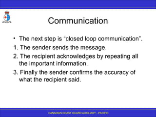 CANADIAN COAST GUARD AUXILIARY - PACIFIC
Communication
• The next step is “closed loop communication”.
1. The sender sends the message.
2. The recipient acknowledges by repeating all
the important information.
3. Finally the sender confirms the accuracy of
what the recipient said.
 