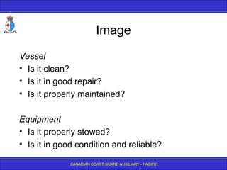 CANADIAN COAST GUARD AUXILIARY - PACIFIC
Image
Vessel
• Is it clean?
• Is it in good repair?
• Is it properly maintained?
Equipment
• Is it properly stowed?
• Is it in good condition and reliable?
 