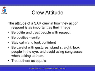 CANADIAN COAST GUARD AUXILIARY - PACIFIC
Crew Attitude
The attitude of a SAR crew in how they act or
respond is as important as their image
• Be polite and treat people with respect
• Be positive - smile
• Stay calm and look confident
• Be careful with gestures, stand straight, look
people in the eye, and avoid using sunglasses
when talking to them.
• Treat others as equals
 