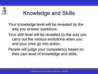 CANADIAN COAST GUARD AUXILIARY - PACIFIC
Knowledge and Skills
Your knowledge level will be revealed by the
way you answer questions.
Your skill level will be revealed by the way you
carry out the various evolutions when you
and your crew go into action.
People will judge your competency based on
their own level of knowledge and skills.
 