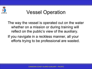CANADIAN COAST GUARD AUXILIARY - PACIFIC
Vessel Operation
The way the vessel is operated out on the water
whether on a mission or during training will
reflect on the public’s view of the auxiliary.
If you navigate in a reckless manner, all your
efforts trying to be professional are wasted.
 