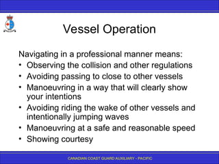 CANADIAN COAST GUARD AUXILIARY - PACIFIC
Vessel Operation
Navigating in a professional manner means:
• Observing the collision and other regulations
• Avoiding passing to close to other vessels
• Manoeuvring in a way that will clearly show
your intentions
• Avoiding riding the wake of other vessels and
intentionally jumping waves
• Manoeuvring at a safe and reasonable speed
• Showing courtesy
 