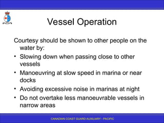 CANADIAN COAST GUARD AUXILIARY - PACIFIC
Vessel Operation
Courtesy should be shown to other people on the
water by:
• Slowing down when passing close to other
vessels
• Manoeuvring at slow speed in marina or near
docks
• Avoiding excessive noise in marinas at night
• Do not overtake less manoeuvrable vessels in
narrow areas
 