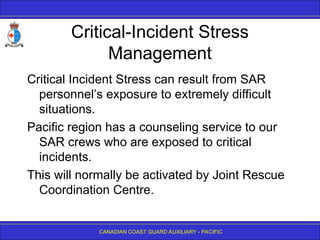 CANADIAN COAST GUARD AUXILIARY - PACIFIC
Critical-Incident Stress
Management
Critical Incident Stress can result from SAR
personnel’s exposure to extremely difficult
situations.
Pacific region has a counseling service to our
SAR crews who are exposed to critical
incidents.
This will normally be activated by Joint Rescue
Coordination Centre.
 