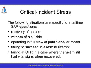 CANADIAN COAST GUARD AUXILIARY - PACIFIC
Critical-Incident Stress
The following situations are specific to maritime
SAR operations:
• recovery of bodies
• witness of a suicide
• operating in full view of public and/ or media
• failing to succeed in a rescue attempt
• failing at CPR in a case where the victim still
had vital signs when recovered.
 