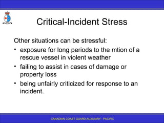 CANADIAN COAST GUARD AUXILIARY - PACIFIC
Critical-Incident Stress
Other situations can be stressful:
• exposure for long periods to the mtion of a
rescue vessel in violent weather
• failing to assist in cases of damage or
property loss
• being unfairly criticized for response to an
incident.
 
