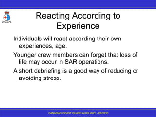 CANADIAN COAST GUARD AUXILIARY - PACIFIC
Reacting According to
Experience
Individuals will react according their own
experiences, age.
Younger crew members can forget that loss of
life may occur in SAR operations.
A short debriefing is a good way of reducing or
avoiding stress.
 