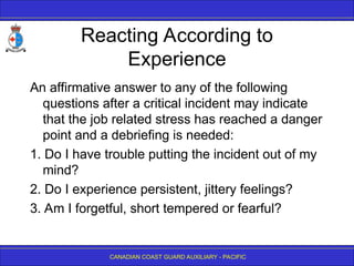 CANADIAN COAST GUARD AUXILIARY - PACIFIC
Reacting According to
Experience
An affirmative answer to any of the following
questions after a critical incident may indicate
that the job related stress has reached a danger
point and a debriefing is needed:
1. Do I have trouble putting the incident out of my
mind?
2. Do I experience persistent, jittery feelings?
3. Am I forgetful, short tempered or fearful?
 
