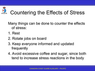 CANADIAN COAST GUARD AUXILIARY - PACIFIC
Countering the Effects of Stress
Many things can be done to counter the effects
of stress:
1. Rest
2. Rotate jobs on board
3. Keep everyone informed and updated
frequently
4. Avoid excessive coffee and sugar, since both
tend to increase stress reactions in the body
 
