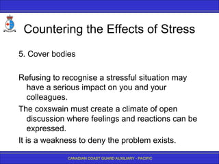 CANADIAN COAST GUARD AUXILIARY - PACIFIC
Countering the Effects of Stress
5. Cover bodies
Refusing to recognise a stressful situation may
have a serious impact on you and your
colleagues.
The coxswain must create a climate of open
discussion where feelings and reactions can be
expressed.
It is a weakness to deny the problem exists.
 
