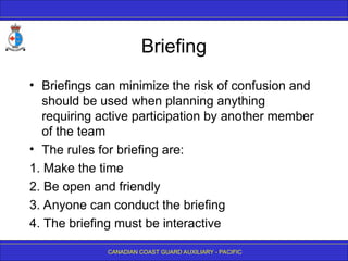 CANADIAN COAST GUARD AUXILIARY - PACIFIC
Briefing
• Briefings can minimize the risk of confusion and
should be used when planning anything
requiring active participation by another member
of the team
• The rules for briefing are:
1. Make the time
2. Be open and friendly
3. Anyone can conduct the briefing
4. The briefing must be interactive
 