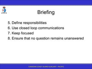 CANADIAN COAST GUARD AUXILIARY - PACIFIC
Briefing
5. Define responsibilities
6. Use closed loop communications
7. Keep focused
8. Ensure that no question remains unanswered
 