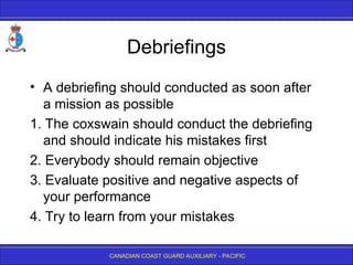 CANADIAN COAST GUARD AUXILIARY - PACIFIC
Debriefings
• A debriefing should conducted as soon after
a mission as possible
1. The coxswain should conduct the debriefing
and should indicate his mistakes first
2. Everybody should remain objective
3. Evaluate positive and negative aspects of
your performance
4. Try to learn from your mistakes
 