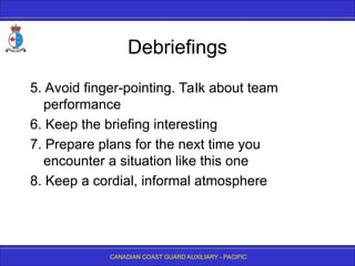 CANADIAN COAST GUARD AUXILIARY - PACIFIC
Debriefings
5. Avoid finger-pointing. Talk about team
performance
6. Keep the briefing interesting
7. Prepare plans for the next time you
encounter a situation like this one
8. Keep a cordial, informal atmosphere
 