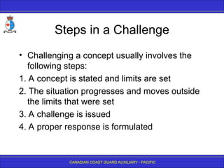 CANADIAN COAST GUARD AUXILIARY - PACIFIC
Steps in a Challenge
• Challenging a concept usually involves the
following steps:
1. A concept is stated and limits are set
2. The situation progresses and moves outside
the limits that were set
3. A challenge is issued
4. A proper response is formulated
 