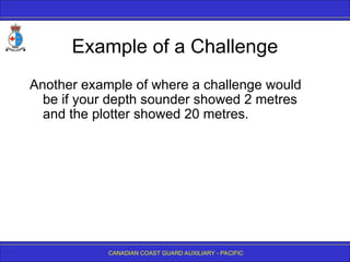 CANADIAN COAST GUARD AUXILIARY - PACIFIC
Example of a Challenge
Another example of where a challenge would
be if your depth sounder showed 2 metres
and the plotter showed 20 metres.
 