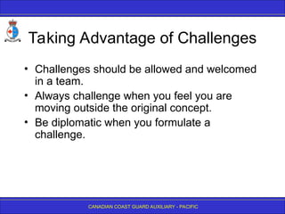 CANADIAN COAST GUARD AUXILIARY - PACIFIC
Taking Advantage of Challenges
• Challenges should be allowed and welcomed
in a team.
• Always challenge when you feel you are
moving outside the original concept.
• Be diplomatic when you formulate a
challenge.
 