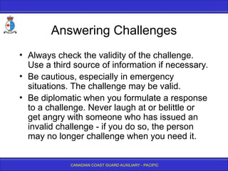 CANADIAN COAST GUARD AUXILIARY - PACIFIC
Answering Challenges
• Always check the validity of the challenge.
Use a third source of information if necessary.
• Be cautious, especially in emergency
situations. The challenge may be valid.
• Be diplomatic when you formulate a response
to a challenge. Never laugh at or belittle or
get angry with someone who has issued an
invalid challenge - if you do so, the person
may no longer challenge when you need it.
 