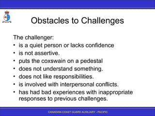CANADIAN COAST GUARD AUXILIARY - PACIFIC
Obstacles to Challenges
The challenger:
• is a quiet person or lacks confidence
• is not assertive.
• puts the coxswain on a pedestal
• does not understand something.
• does not like responsibilities.
• is involved with interpersonal conflicts.
• has had bad experiences with inappropriate
responses to previous challenges.
 