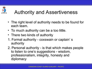 CANADIAN COAST GUARD AUXILIARY - PACIFIC
Authority and Assertiveness
• The right level of authority needs to be found for
each team.
• To much authority can be a too little.
• There two kinds of authority
1. Formal authority - coxswain or captain’ s
authority
2. Personal authority - is that which makes people
to listen to one’s suggestions - wisdom,
professionalism, integrity, honesty and
diplomacy
 
