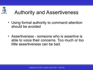 CANADIAN COAST GUARD AUXILIARY - PACIFIC
Authority and Assertiveness
• Using formal authority to command attention
should be avoided
• Assertiveness - someone who is assertive is
able to voice their concerns. Too much or too
little assertiveness can be bad.
 