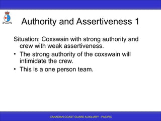CANADIAN COAST GUARD AUXILIARY - PACIFIC
Authority and Assertiveness 1
Situation: Coxswain with strong authority and
crew with weak assertiveness.
• The strong authority of the coxswain will
intimidate the crew.
• This is a one person team.
 