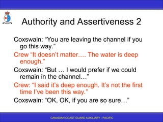 CANADIAN COAST GUARD AUXILIARY - PACIFIC
Authority and Assertiveness 2
Coxswain: “You are leaving the channel if you
go this way.”
Crew “It doesn’t matter…. The water is deep
enough.”
Coxswain: “But … I would prefer if we could
remain in the channel…”
Crew: “I said it’s deep enough. It’s not the first
time I’ve been this way.”
Coxswain: “OK, OK, if you are so sure…”
 