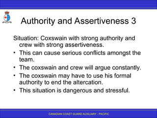 CANADIAN COAST GUARD AUXILIARY - PACIFIC
Authority and Assertiveness 3
Situation: Coxswain with strong authority and
crew with strong assertiveness.
• This can cause serious conflicts amongst the
team.
• The coxswain and crew will argue constantly.
• The coxswain may have to use his formal
authority to end the altercation.
• This situation is dangerous and stressful.
 