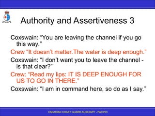 CANADIAN COAST GUARD AUXILIARY - PACIFIC
Authority and Assertiveness 3
Coxswain: “You are leaving the channel if you go
this way.”
Crew “It doesn’t matter.The water is deep enough.”
Coxswain: “I don’t want you to leave the channel -
is that clear?”
Crew: “Read my lips: IT IS DEEP ENOUGH FOR
US TO GO IN THERE.”
Coxswain: “I am in command here, so do as I say.”
 
