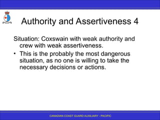 CANADIAN COAST GUARD AUXILIARY - PACIFIC
Authority and Assertiveness 4
Situation: Coxswain with weak authority and
crew with weak assertiveness.
• This is the probably the most dangerous
situation, as no one is willing to take the
necessary decisions or actions.
 